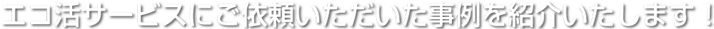 エコ活サービスにご依頼いただいた事例を紹介いたします!