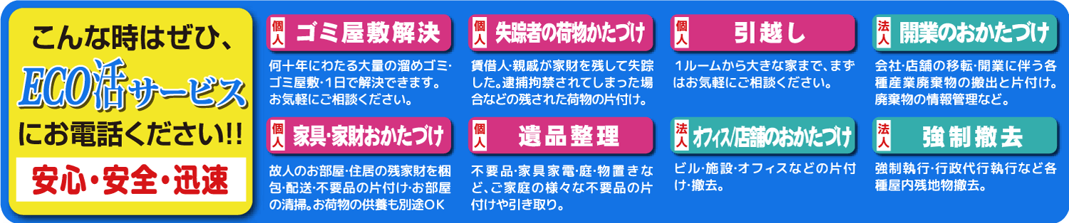 こんなときはぜひ、エコ活サービスにお電話ください！遺品整理、引っ越し、家具・家財おかたづけ、失踪者の荷物片付け、ゴミ屋敷解決、オフィス/店舗のお片付け、開業のお片付け、強制撤去