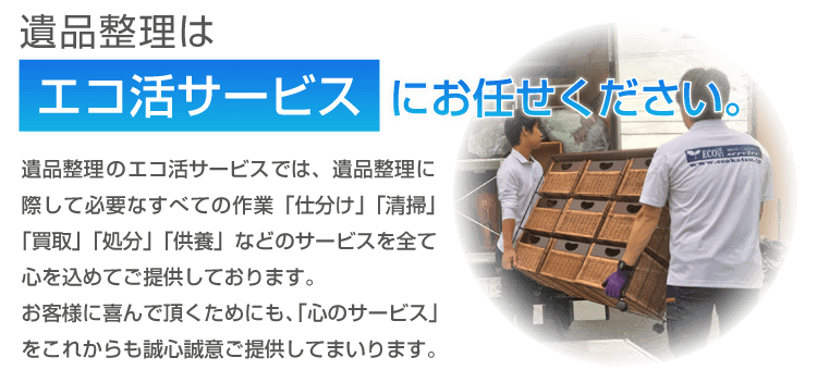 遺品整理はエコ活サービスにお任せ下さい。遺品整理のエコ活サービスでは、遺品整理に際して必要なすべての作業「仕分け」「清掃」「買取」「処分」「供養」などのサービスを全て心を込めてご提供しております。お客様に喜んで頂くためにも、「心のサービス」をこれからも誠心誠意ご提供してまいります。